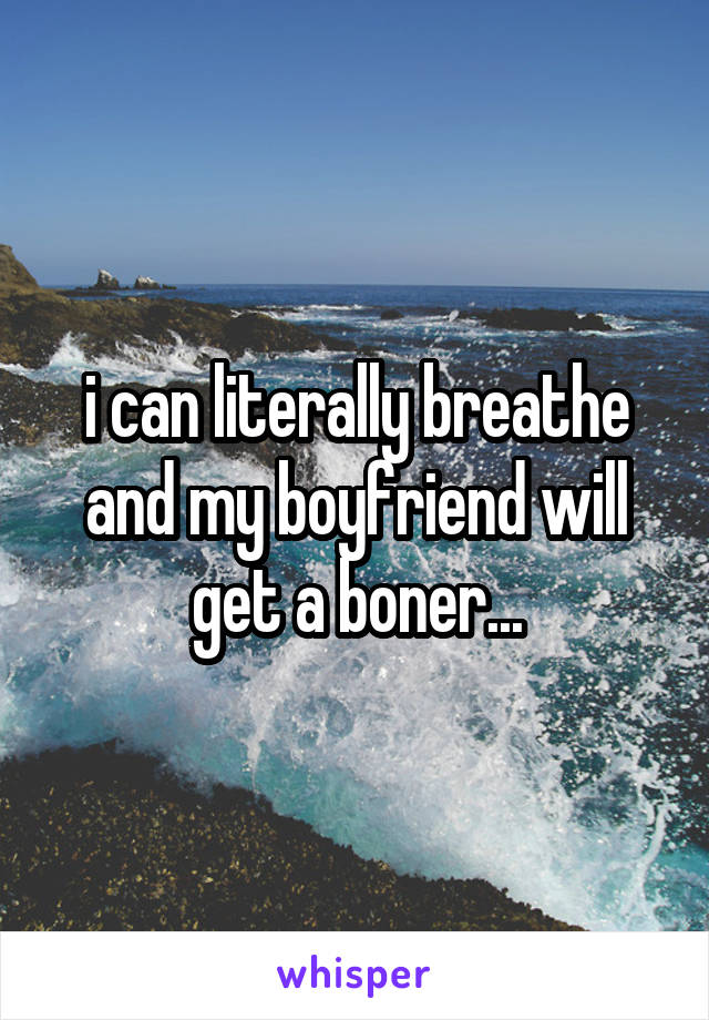 i can literally breathe and my boyfriend will get a boner...