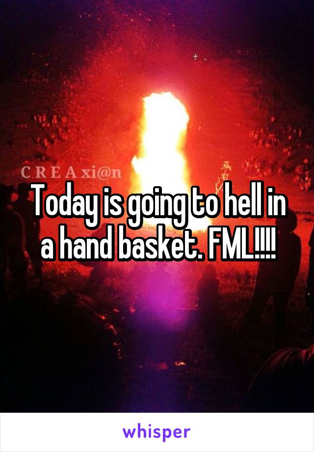 Today is going to hell in a hand basket. FML!!!!