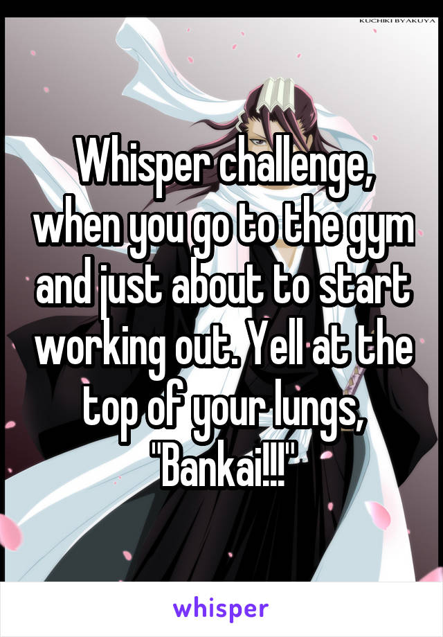 Whisper challenge, when you go to the gym and just about to start working out. Yell at the top of your lungs, "Bankai!!!"