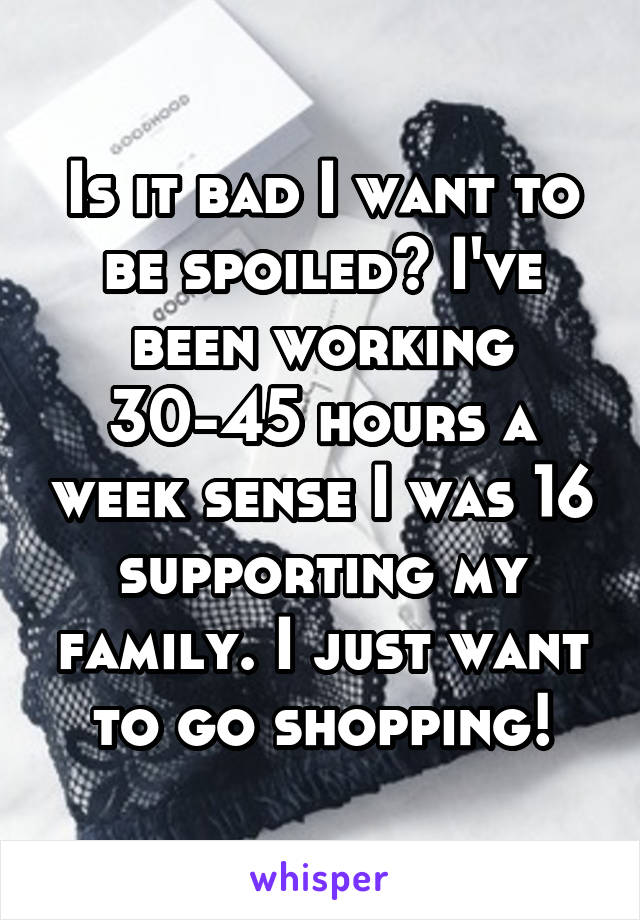 Is it bad I want to be spoiled? I've been working 30-45 hours a week sense I was 16 supporting my family. I just want to go shopping!