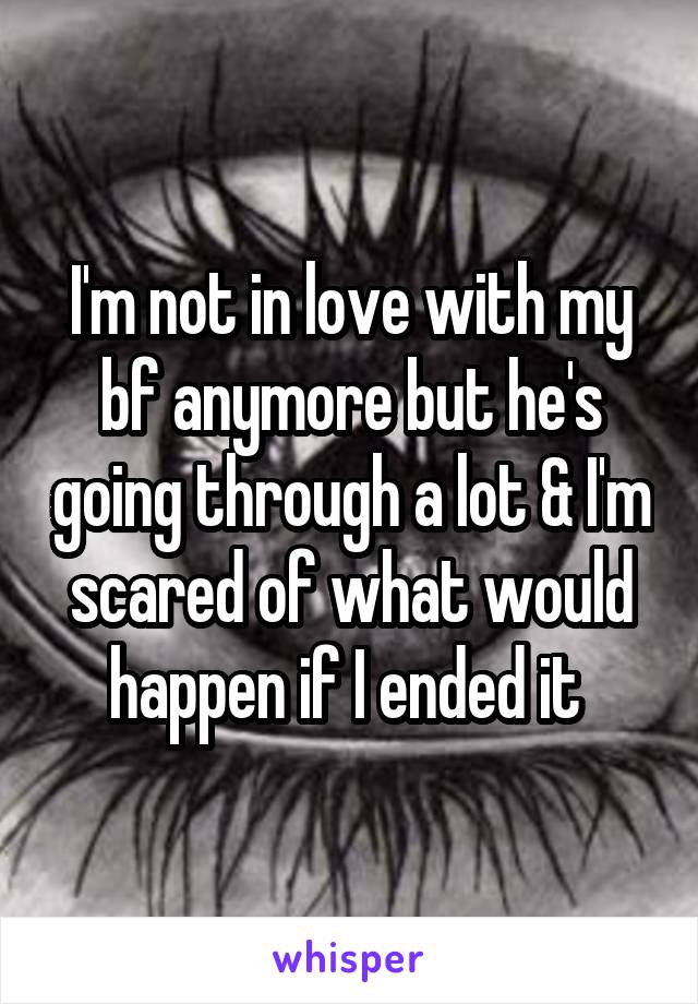 I'm not in love with my bf anymore but he's going through a lot & I'm scared of what would happen if I ended it 