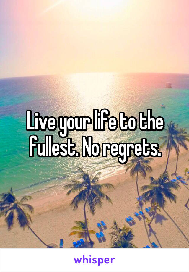 Live your life to the fullest. No regrets.