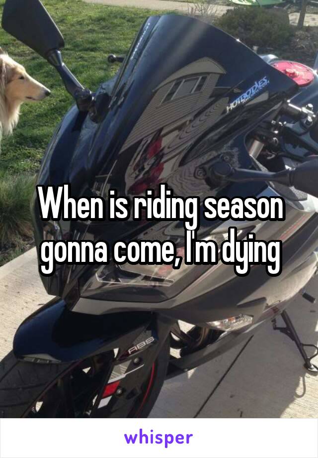 When is riding season gonna come, I'm dying