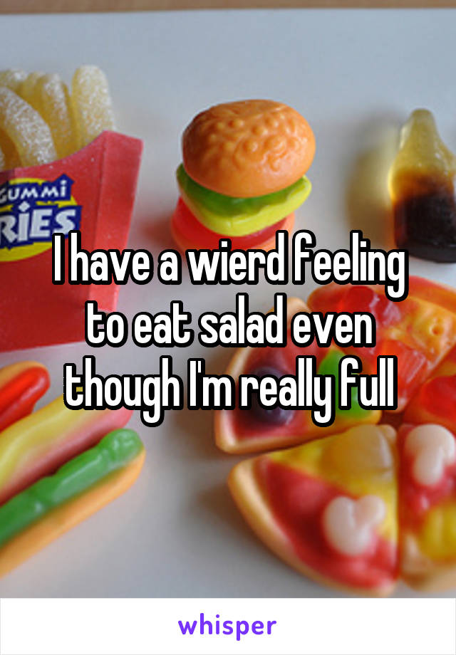 I have a wierd feeling to eat salad even though I'm really full