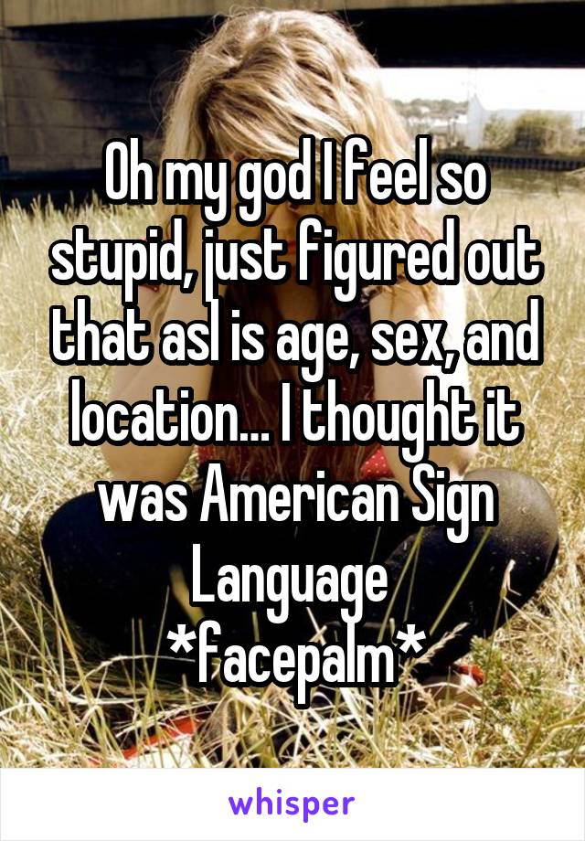 Oh my god I feel so stupid, just figured out that asl is age, sex, and location… I thought it was American Sign Language 
*facepalm*