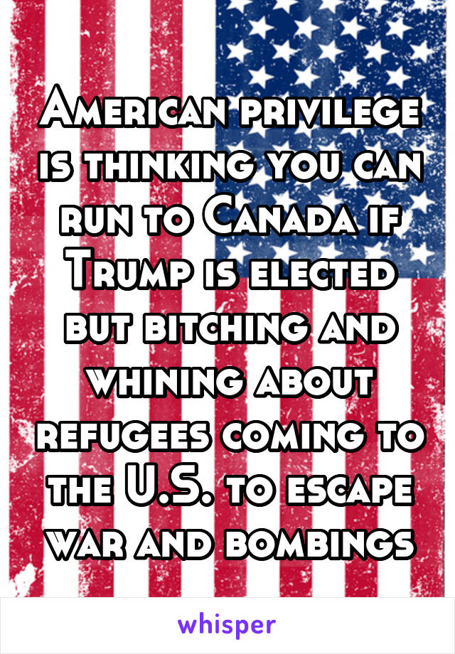 American privilege is thinking you can run to Canada if Trump is elected but bitching and whining about refugees coming to the U.S. to escape war and bombings