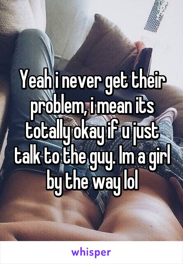 Yeah i never get their problem, i mean its totally okay if u just talk to the guy. Im a girl by the way lol