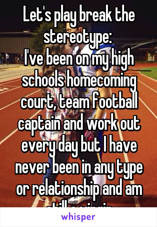 Let's play break the stereotype: 
I've been on my high schools homecoming court, team football captain and work out every day but I have never been in any type or relationship and am still a virgin