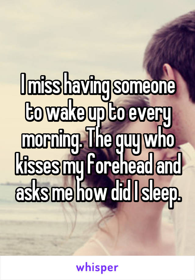 I miss having someone to wake up to every morning. The guy who kisses my forehead and asks me how did I sleep.