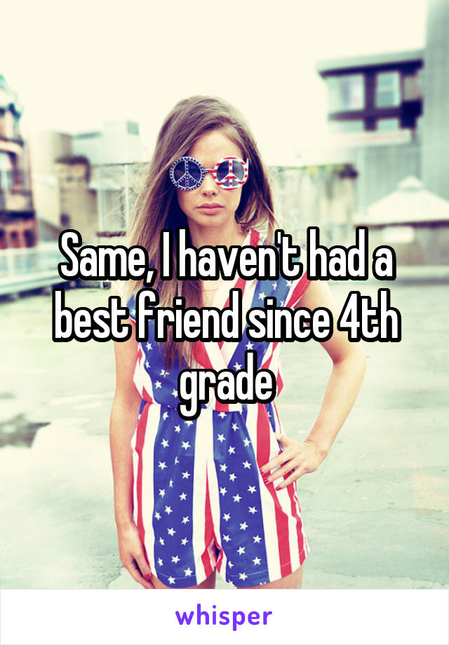 Same, I haven't had a best friend since 4th grade