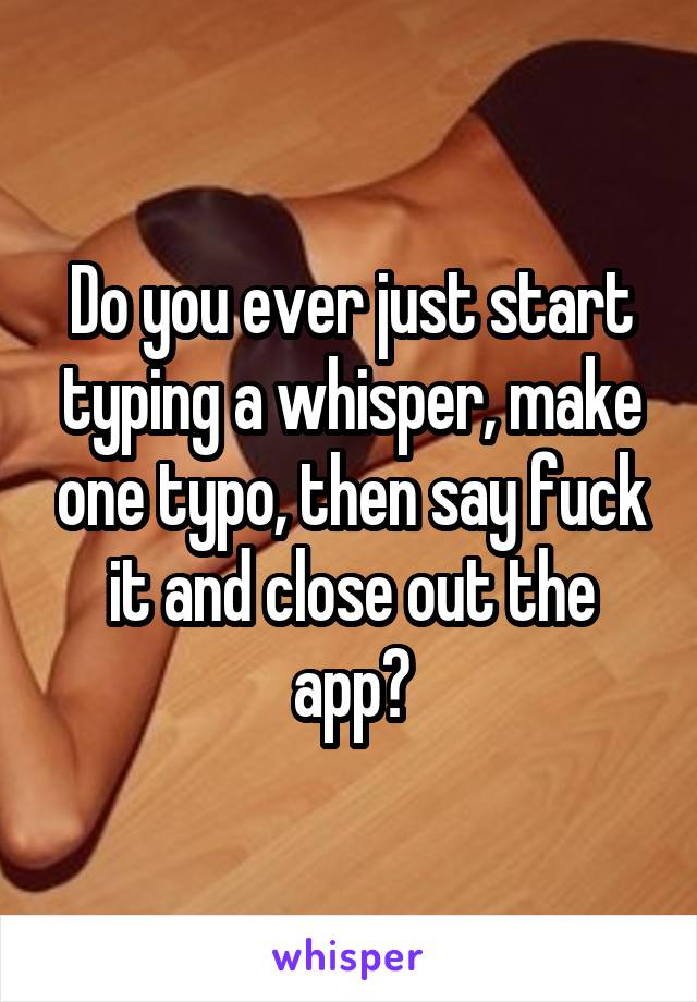 Do you ever just start typing a whisper, make one typo, then say fuck it and close out the app?