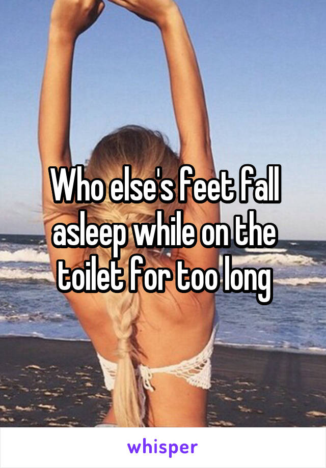 Who else's feet fall asleep while on the toilet for too long