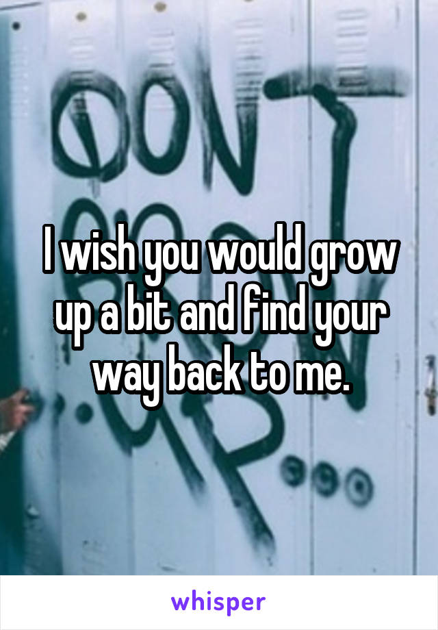 I wish you would grow up a bit and find your way back to me.