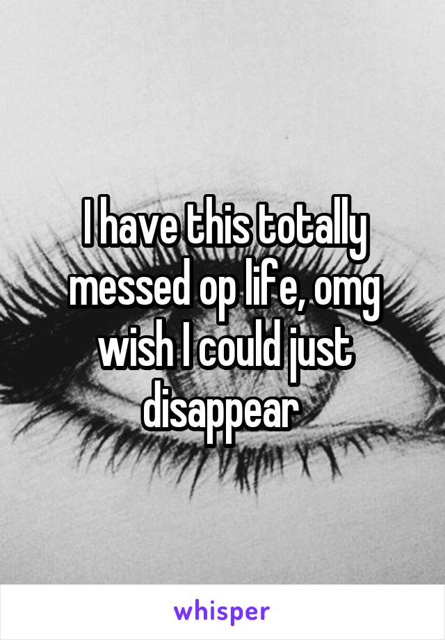 I have this totally messed op life, omg wish I could just disappear 