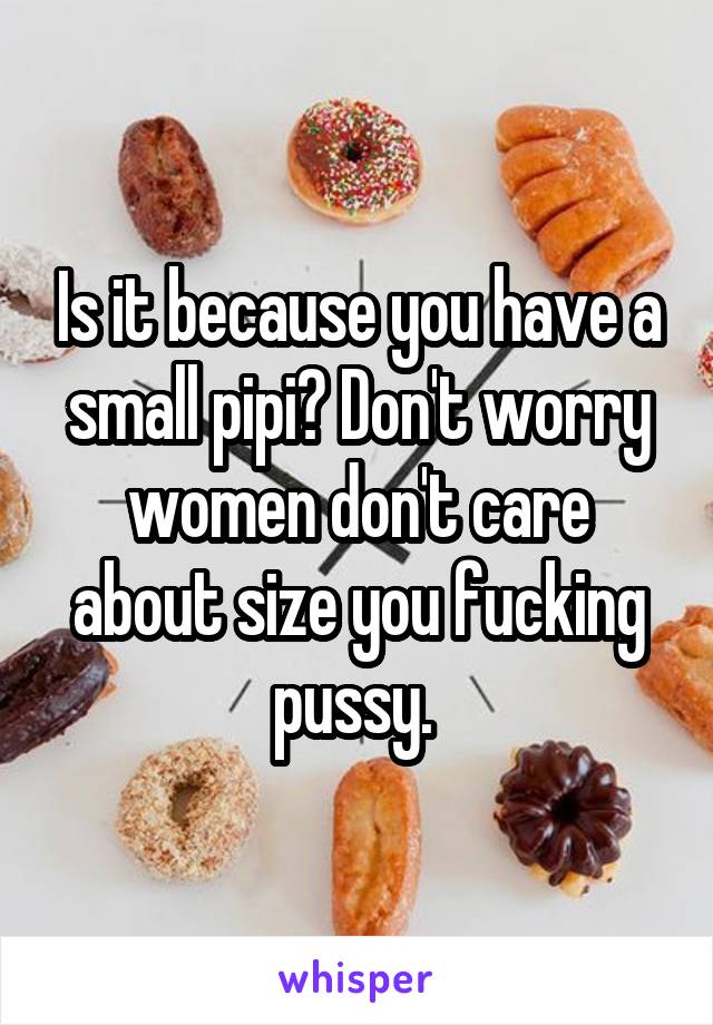 Is it because you have a small pipi? Don't worry women don't care about size you fucking pussy. 