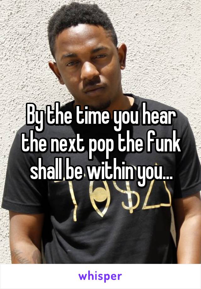 By the time you hear the next pop the funk shall be within you...