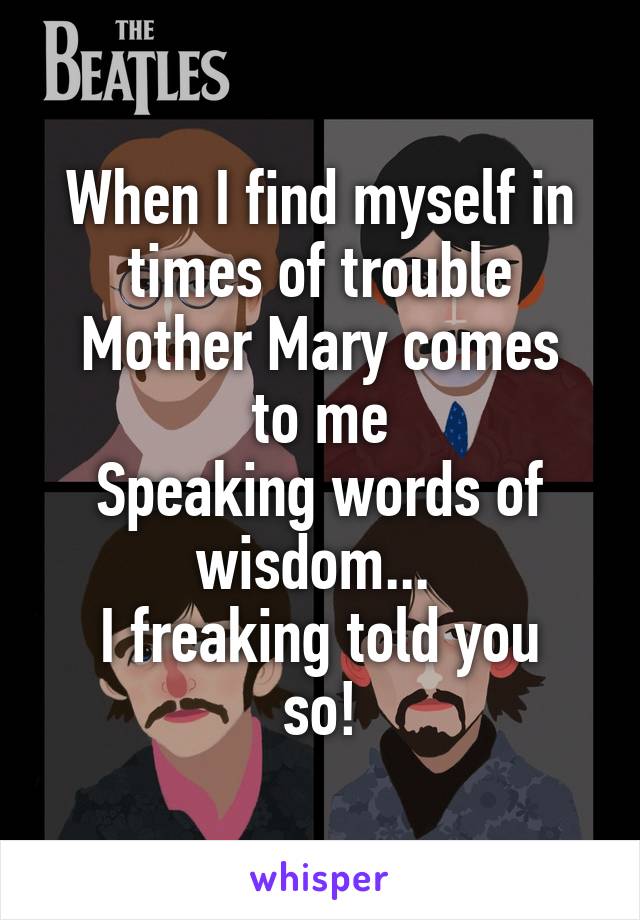 When I find myself in times of trouble
Mother Mary comes to me
Speaking words of wisdom... 
I freaking told you so!