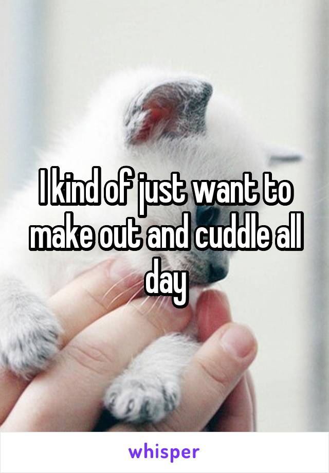 I kind of just want to make out and cuddle all day