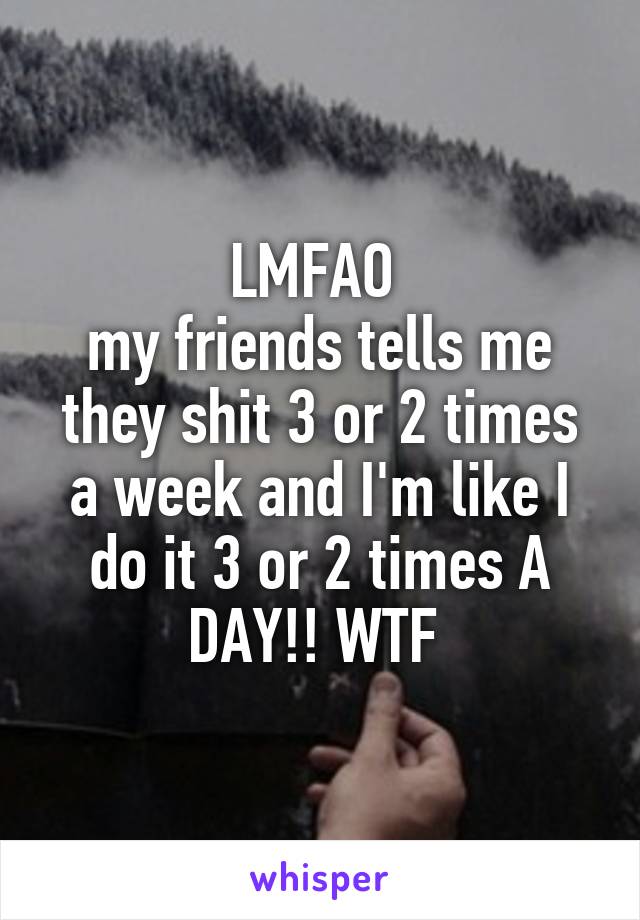 LMFAO 
my friends tells me they shit 3 or 2 times a week and I'm like I do it 3 or 2 times A DAY!! WTF 