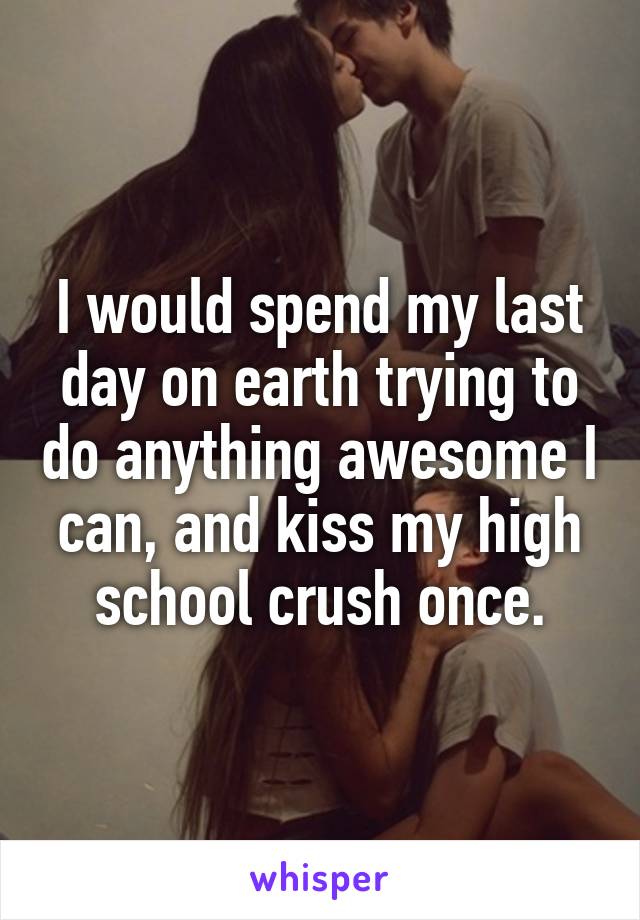 I would spend my last day on earth trying to do anything awesome I can, and kiss my high school crush once.