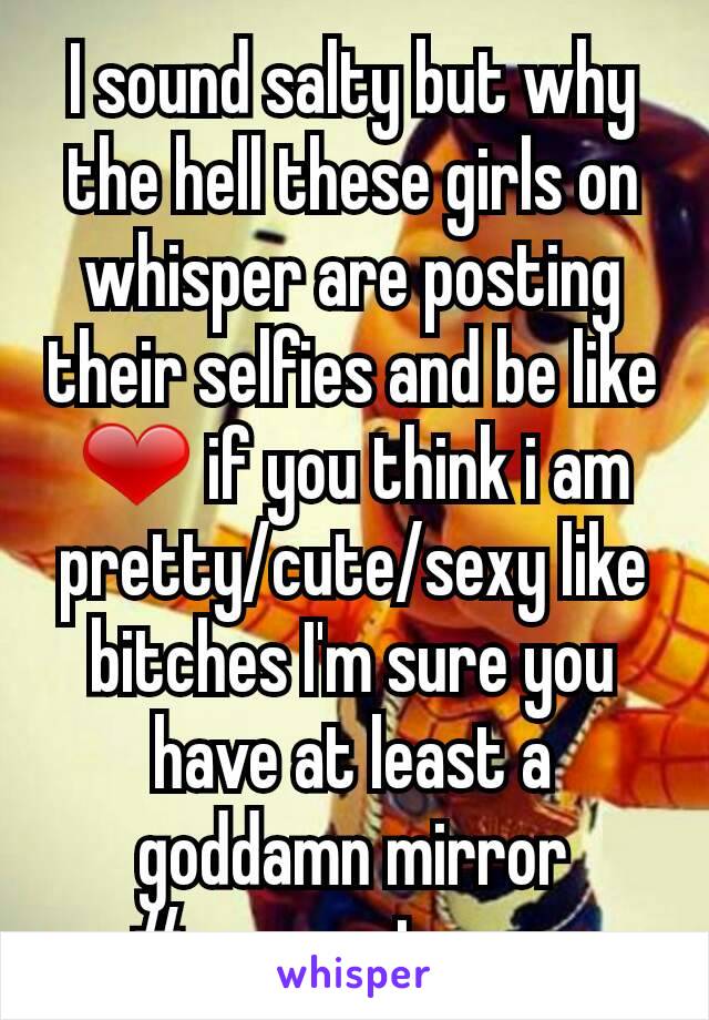 I sound salty but why the hell these girls on whisper are posting their selfies and be like ❤ if you think i am pretty/cute/sexy like bitches I'm sure you have at least a goddamn mirror #sorrynotsorry