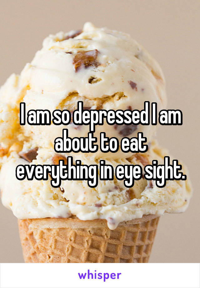 I am so depressed I am about to eat everything in eye sight.