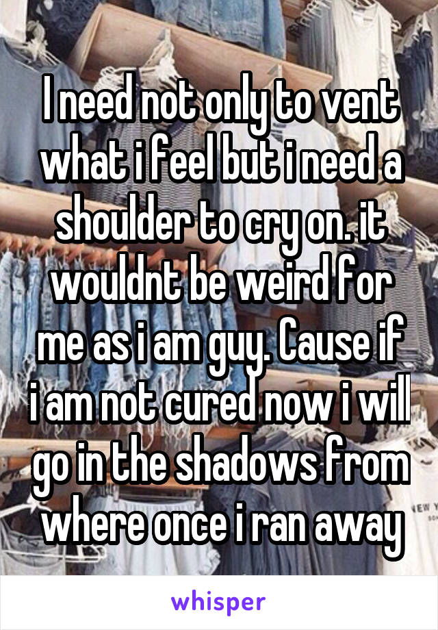 I need not only to vent what i feel but i need a shoulder to cry on. it wouldnt be weird for me as i am guy. Cause if i am not cured now i will go in the shadows from where once i ran away