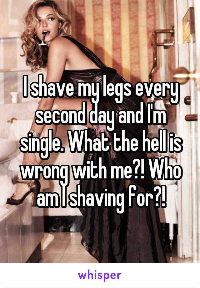 I shave my legs every second day and I'm single. What the hell is wrong with me?! Who am I shaving for?!