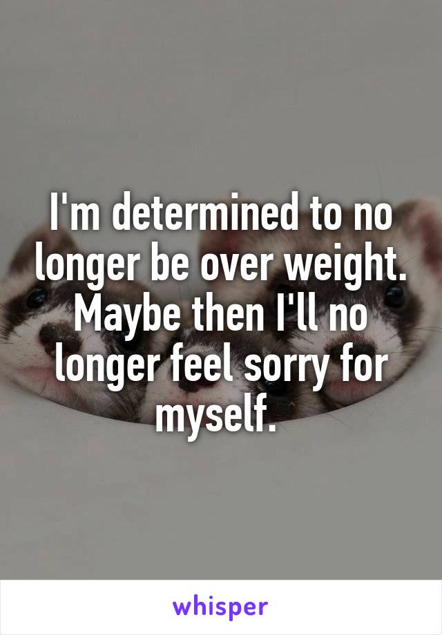 I'm determined to no longer be over weight. Maybe then I'll no longer feel sorry for myself. 