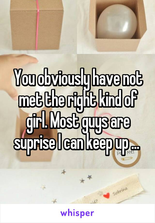 You obviously have not met the right kind of girl. Most guys are suprise I can keep up ... 