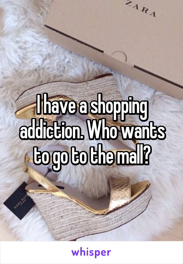 I have a shopping addiction. Who wants to go to the mall?