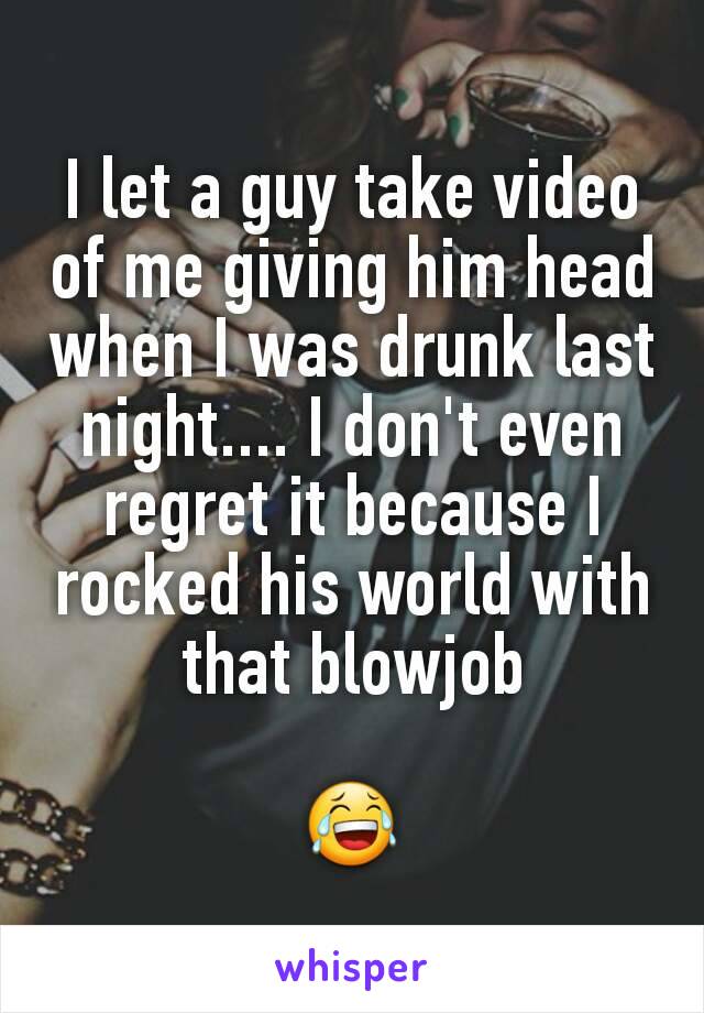 I let a guy take video of me giving him head when I was drunk last night.... I don't even regret it because I rocked his world with that blowjob

😂