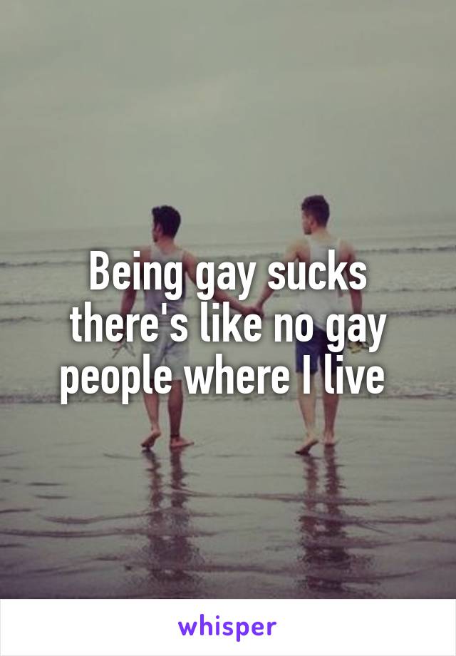 Being gay sucks there's like no gay people where I live 