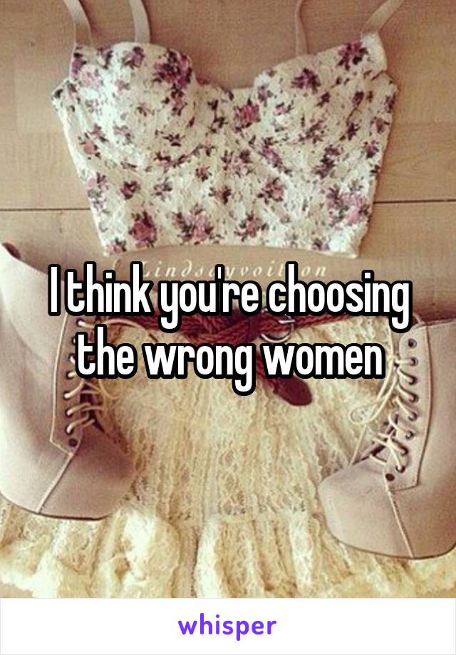 I think you're choosing the wrong women