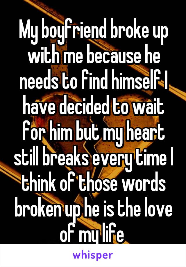 My boyfriend broke up with me because he needs to find himself I have decided to wait for him but my heart still breaks every time I think of those words broken up he is the love of my life 