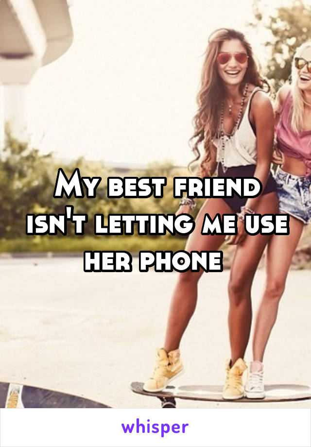 My best friend isn't letting me use her phone 