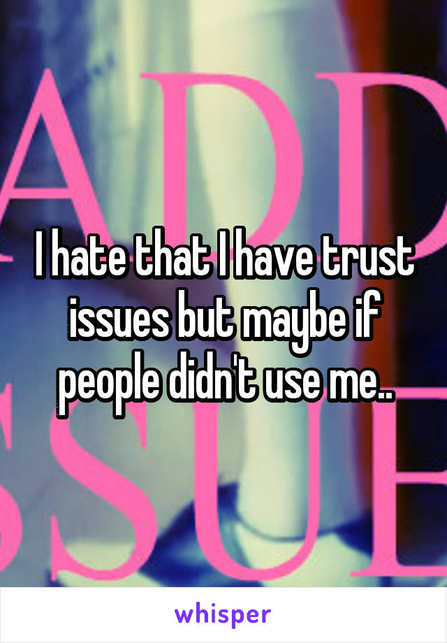 I hate that I have trust issues but maybe if people didn't use me..