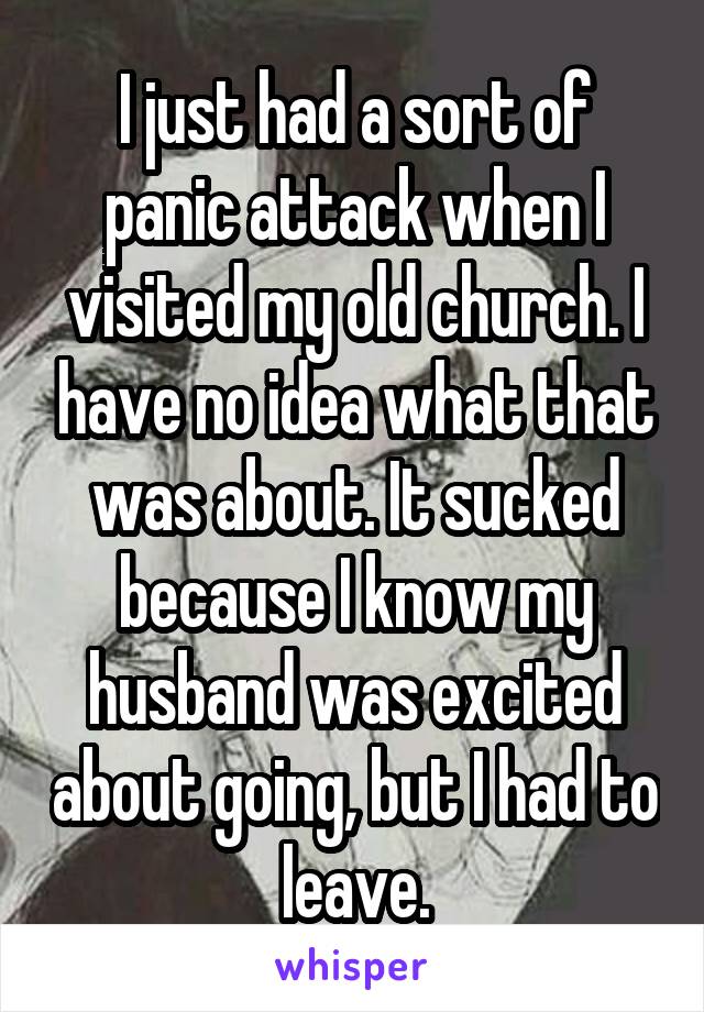 I just had a sort of panic attack when I visited my old church. I have no idea what that was about. It sucked because I know my husband was excited about going, but I had to leave.