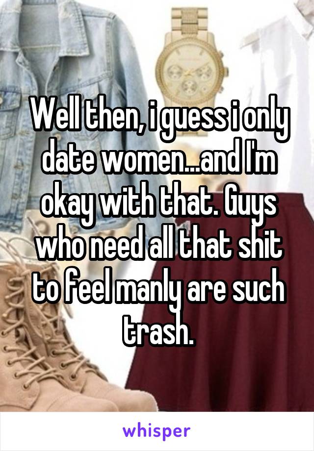 Well then, i guess i only date women...and I'm okay with that. Guys who need all that shit to feel manly are such trash.