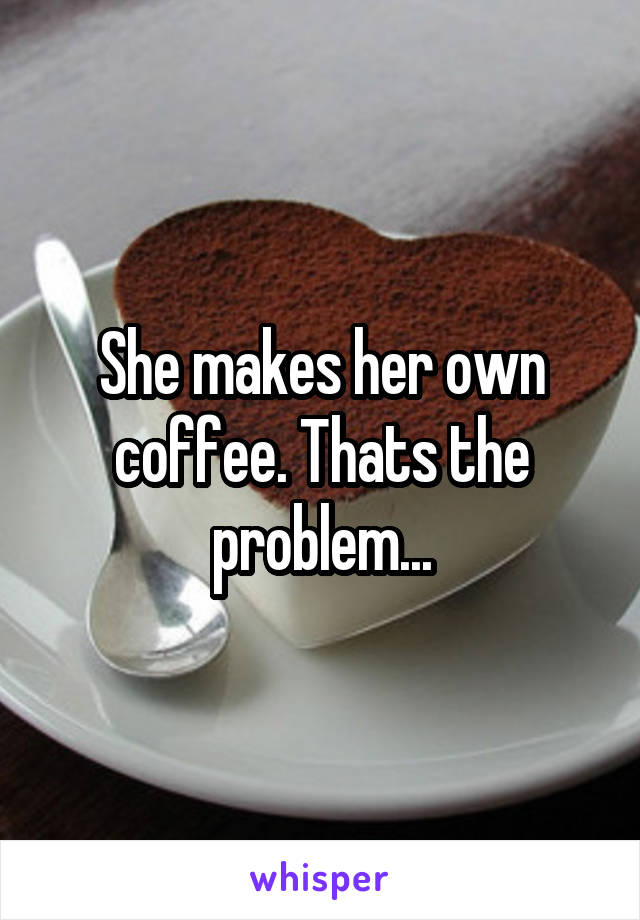 She makes her own coffee. Thats the problem...