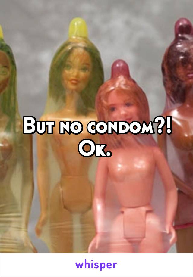 But no condom?! Ok. 