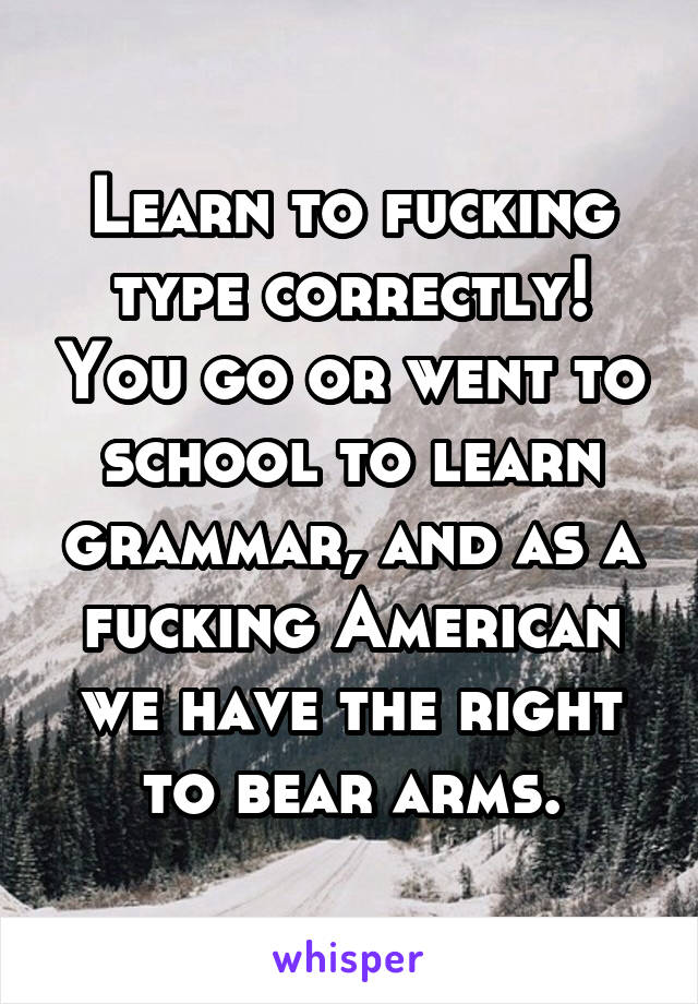 Learn to fucking type correctly! You go or went to school to learn grammar, and as a fucking American we have the right to bear arms.