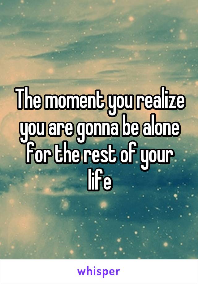 The moment you realize you are gonna be alone for the rest of your life