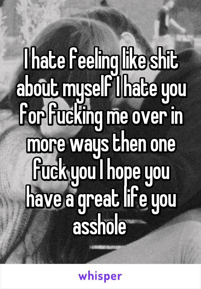 I hate feeling like shit about myself I hate you for fucking me over in more ways then one fuck you I hope you have a great life you asshole 