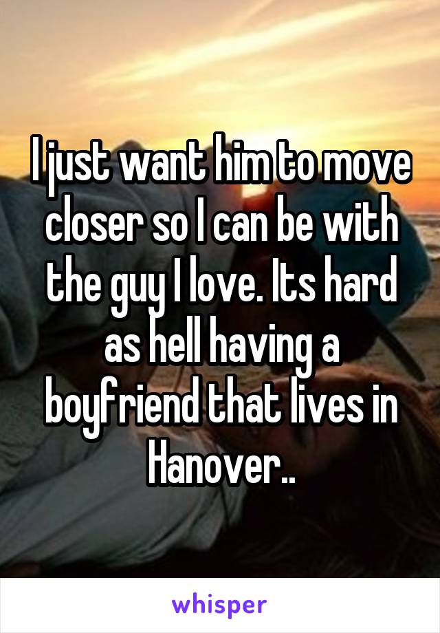 I just want him to move closer so I can be with the guy I love. Its hard as hell having a boyfriend that lives in Hanover..