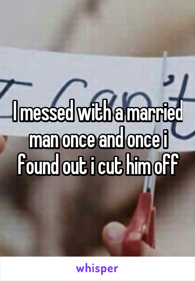 I messed with a married man once and once i found out i cut him off