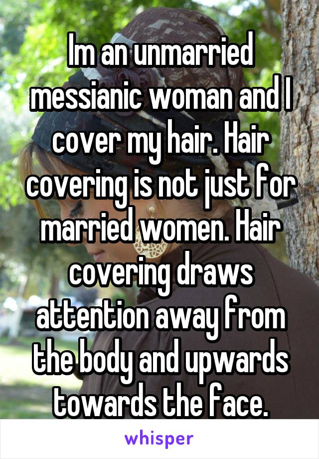 Im an unmarried messianic woman and I cover my hair. Hair covering is not just for married women. Hair covering draws attention away from the body and upwards towards the face.