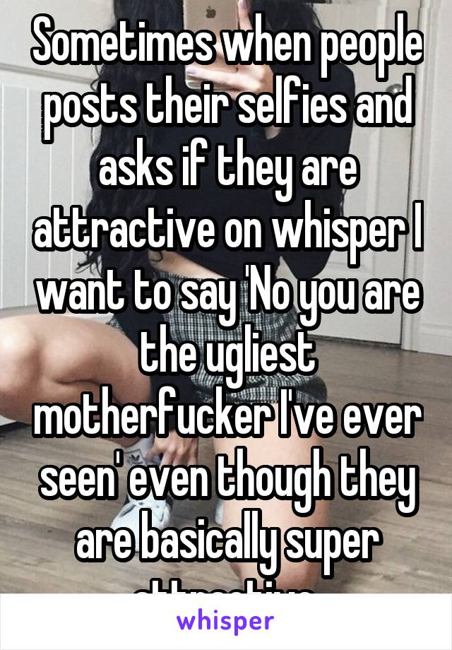 Sometimes when people posts their selfies and asks if they are attractive on whisper I want to say 'No you are the ugliest motherfucker I've ever seen' even though they are basically super attractive 