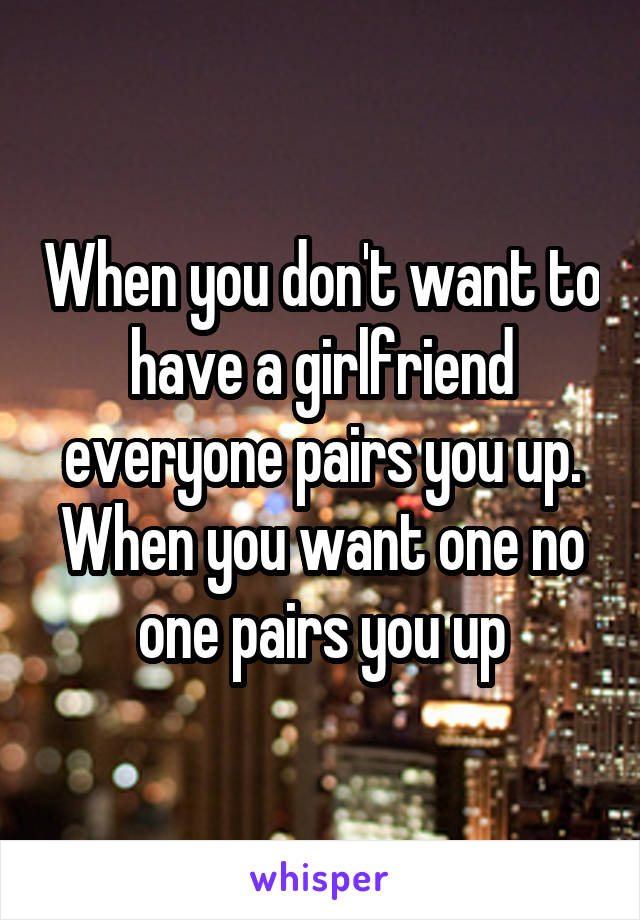 When you don't want to have a girlfriend everyone pairs you up. When you want one no one pairs you up