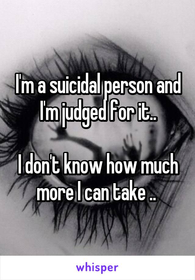 I'm a suicidal person and I'm judged for it..

I don't know how much more I can take .. 